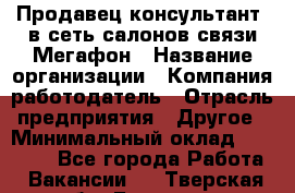 Продавец-консультант. в сеть салонов связи Мегафон › Название организации ­ Компания-работодатель › Отрасль предприятия ­ Другое › Минимальный оклад ­ 15 000 - Все города Работа » Вакансии   . Тверская обл.,Бологое г.